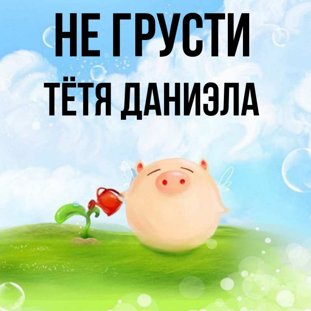 Открытка на каждый день с именем, Тётя-Даниэла Не грусти поливает цветок порося Прикольная открытка с пожеланием онлайн скачать бесплатно 