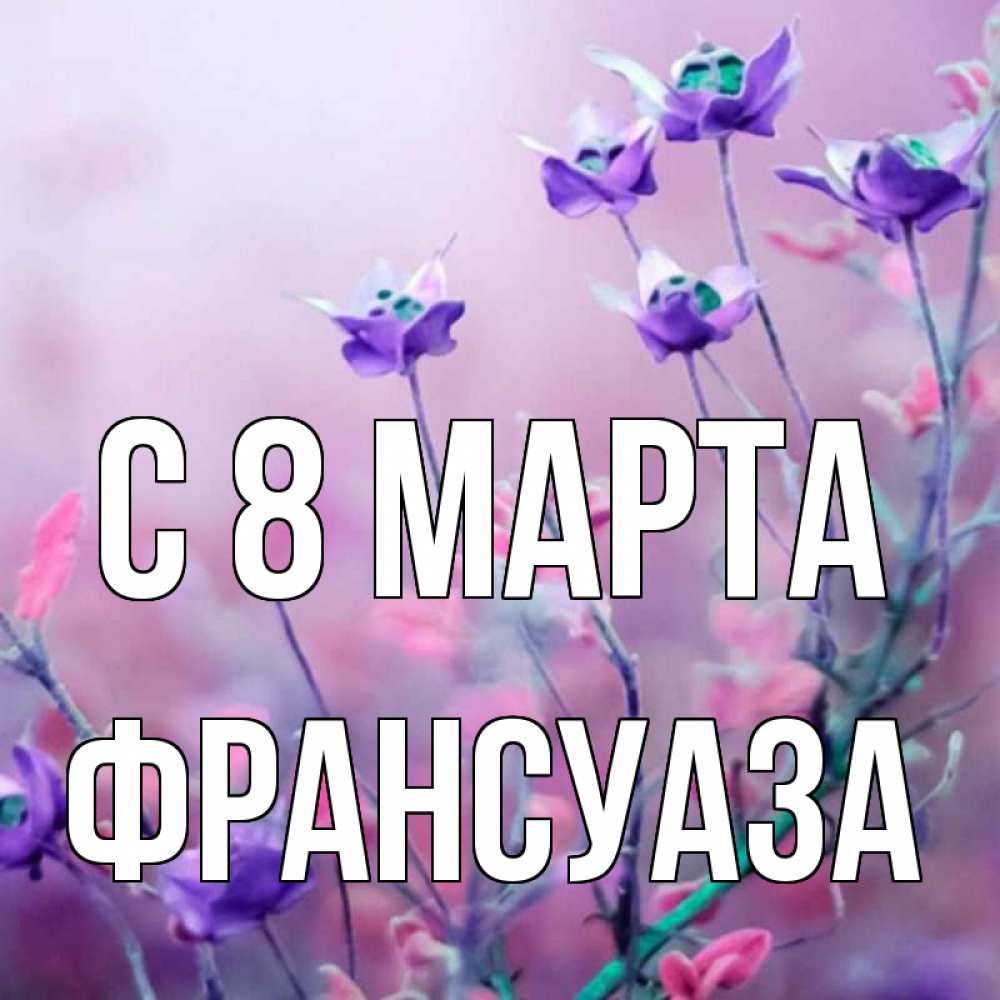 Открытка на каждый день с именем, Франсуаза С 8 марта международный женский день 2 Прикольная открытка с пожеланием онлайн скачать бесплатно 
