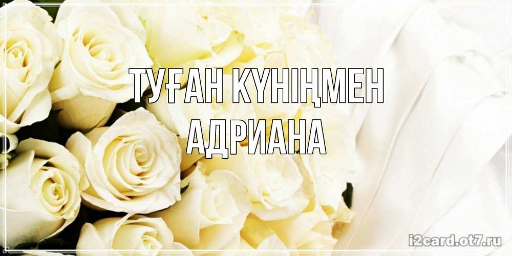 Открытка на каждый день с именем, Адриана Туған күніңмен белые розы в букете Прикольная открытка с пожеланием онлайн скачать бесплатно 