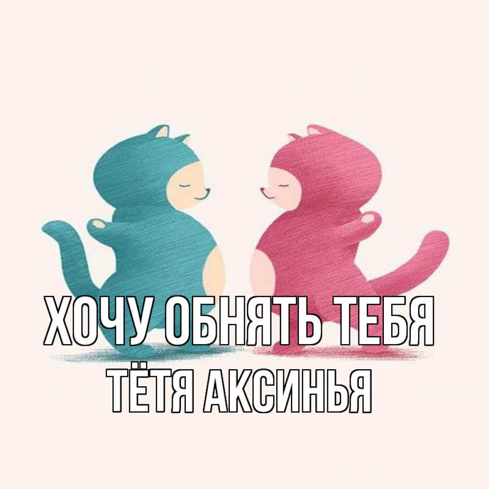 Открытка на каждый день с именем, Тётя-Аксинья Хочу обнять тебя пузики и котики Прикольная открытка с пожеланием онлайн скачать бесплатно 