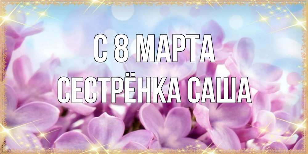 Открытка на каждый день с именем, Сестрёнка-Саша С 8 МАРТА открытка на международный женский день с цветами Прикольная открытка с пожеланием онлайн скачать бесплатно 