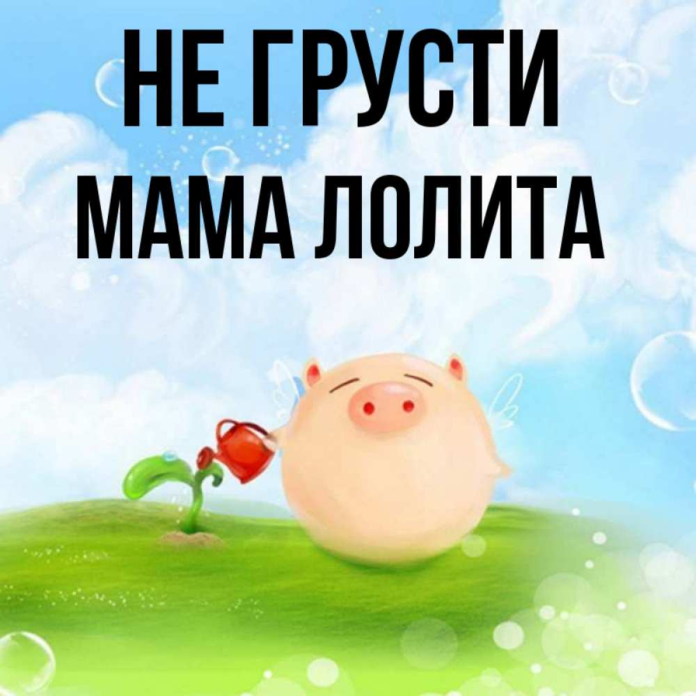 Открытка на каждый день с именем, Мама-Лолита Не грусти поливает цветок порося Прикольная открытка с пожеланием онлайн скачать бесплатно 