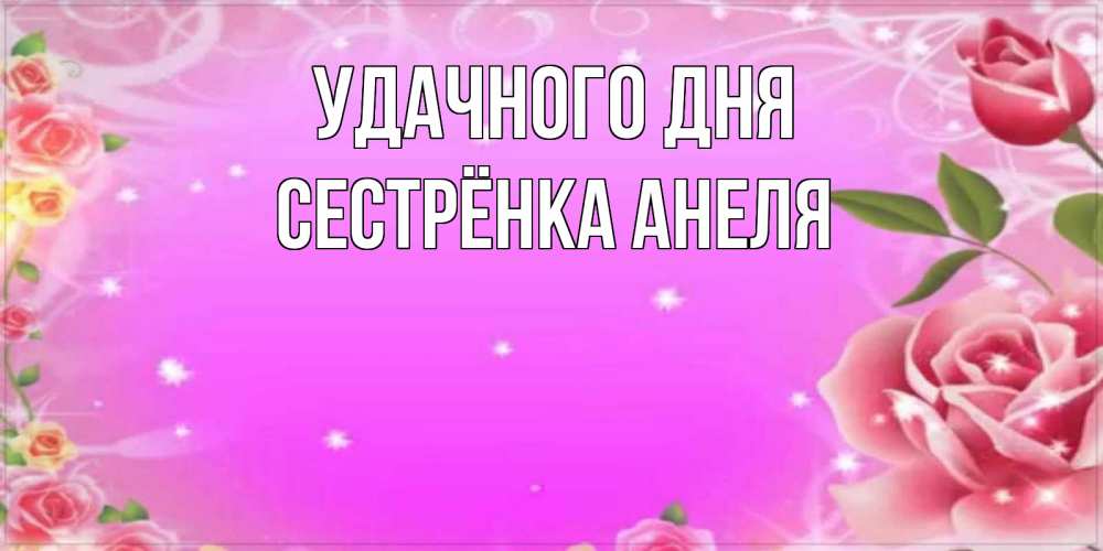 Открытка на каждый день с именем, Сестрёнка-Анеля Удачного дня открытка с розами Прикольная открытка с пожеланием онлайн скачать бесплатно 