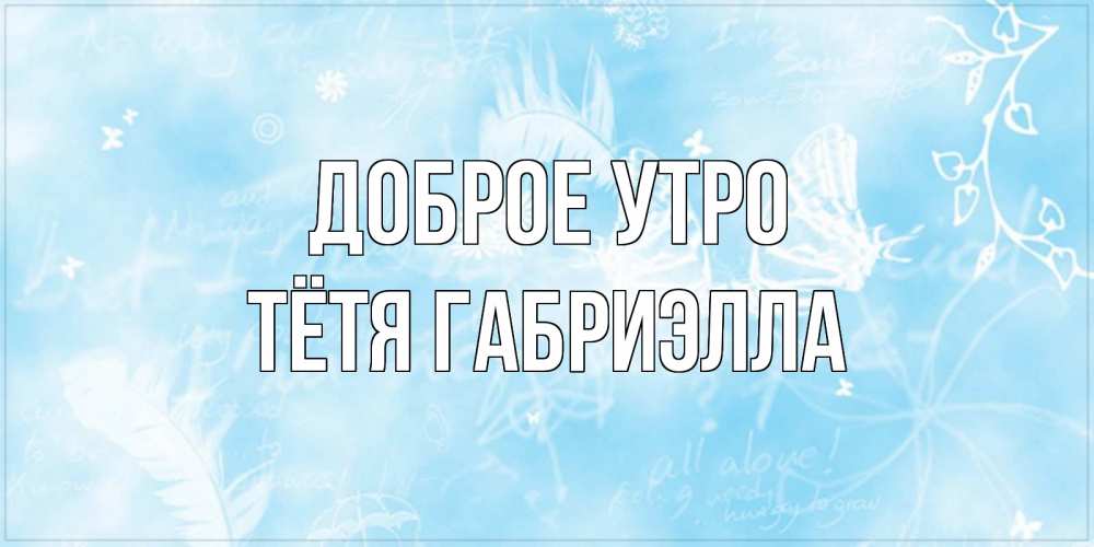 Открытка на каждый день с именем, Тётя-Габриэлла Доброе утро красивые открытки зимнее Прикольная открытка с пожеланием онлайн скачать бесплатно 