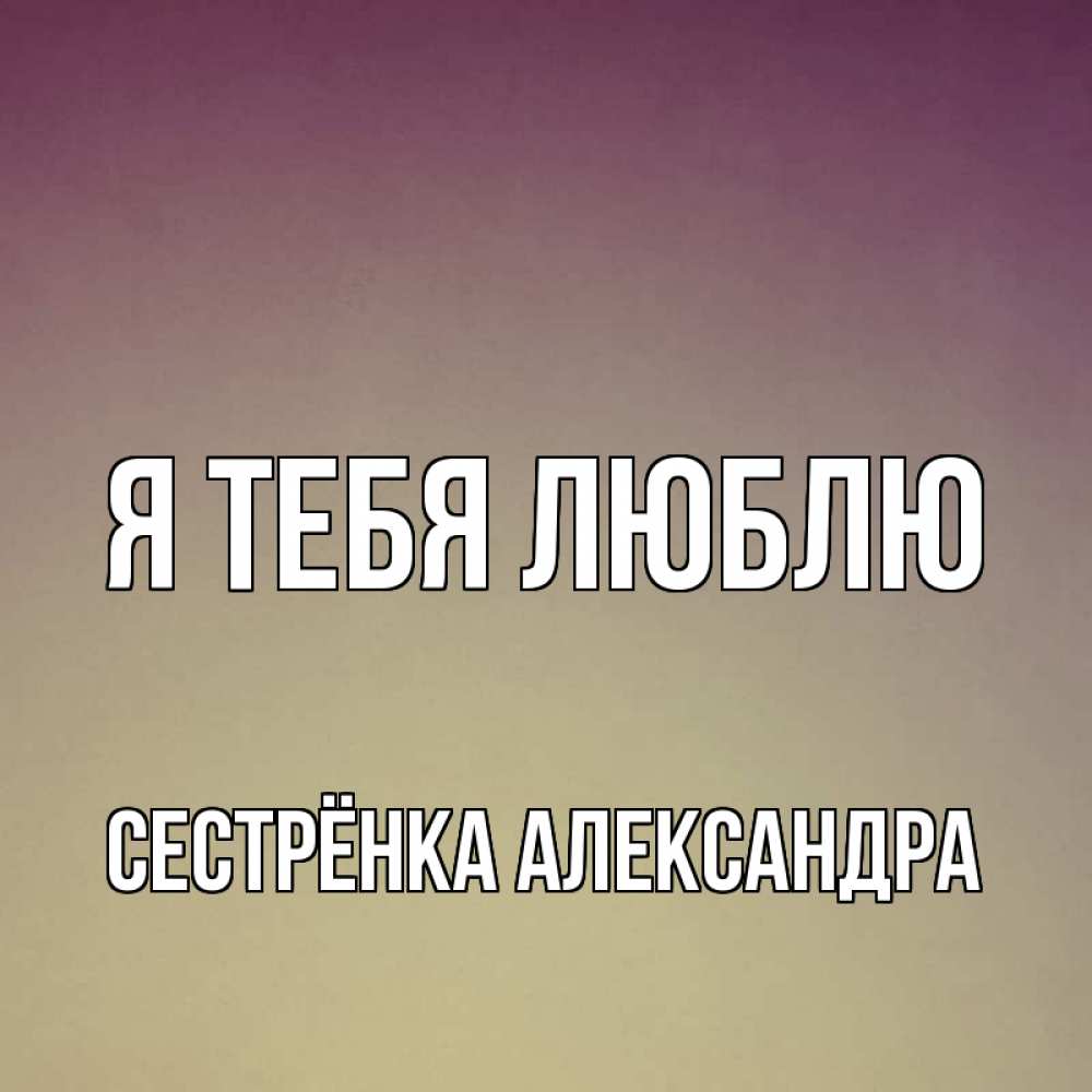 Открытка на каждый день с именем, Сестрёнка-Александра Я тебя люблю для любимой Прикольная открытка с пожеланием онлайн скачать бесплатно 