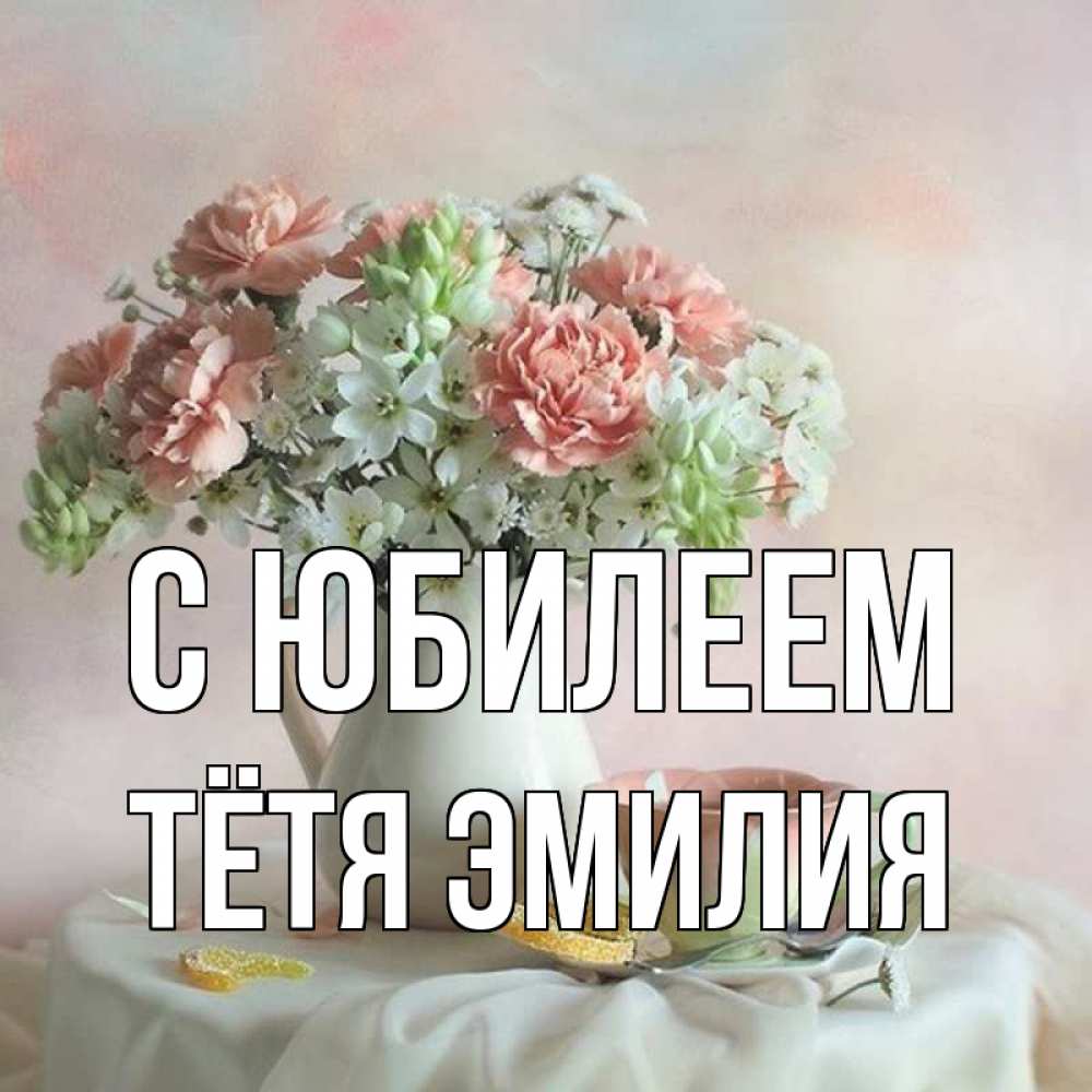 Открытка на каждый день с именем, Тётя-Эмилия С юбилеем с цветами Прикольная открытка с пожеланием онлайн скачать бесплатно 