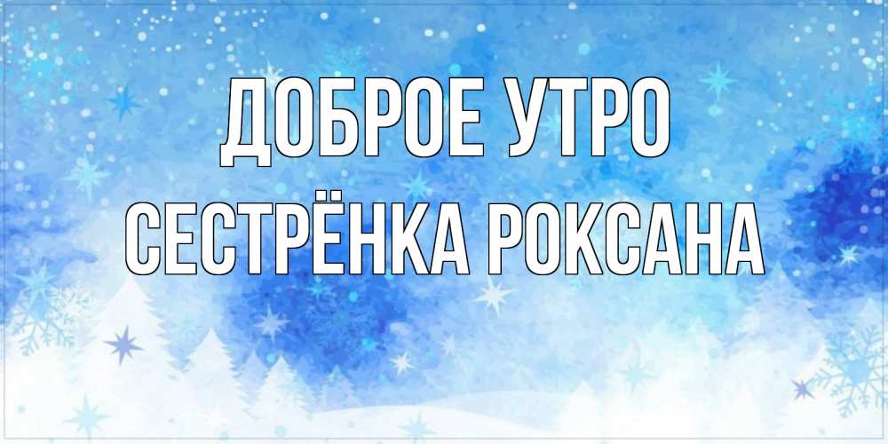 Открытка на каждый день с именем, Сестрёнка-Роксана Доброе утро зима и снежинки Прикольная открытка с пожеланием онлайн скачать бесплатно 