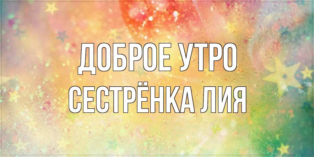 Открытка на каждый день с именем, Сестрёнка-Лия Доброе утро красивая открытка с пожеланиями добрейшего утра Прикольная открытка с пожеланием онлайн скачать бесплатно 