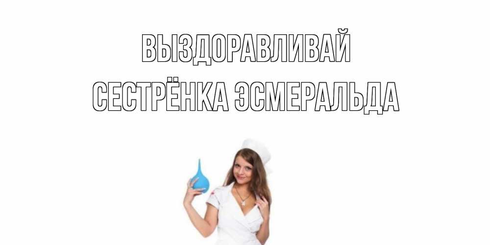 Открытка на каждый день с именем, Сестрёнка-Эсмеральда Выздоравливай клизма Прикольная открытка с пожеланием онлайн скачать бесплатно 