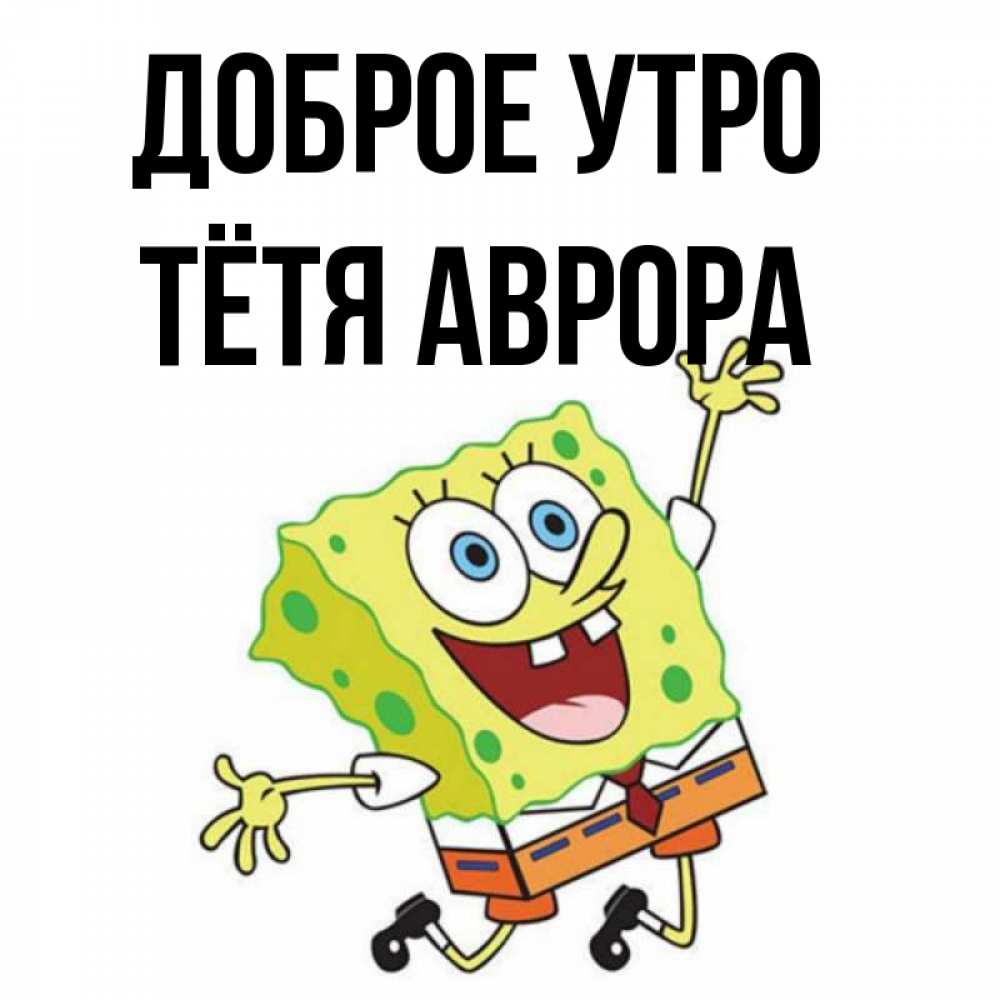 Открытка на каждый день с именем, Тётя-Аврора Доброе утро улыбающийся спанч Боб Прикольная открытка с пожеланием онлайн скачать бесплатно 