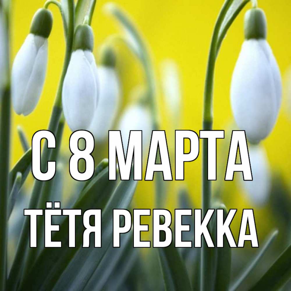 Открытка на каждый день с именем, Тётя-Ревекка С 8 МАРТА весенние цветы Прикольная открытка с пожеланием онлайн скачать бесплатно 
