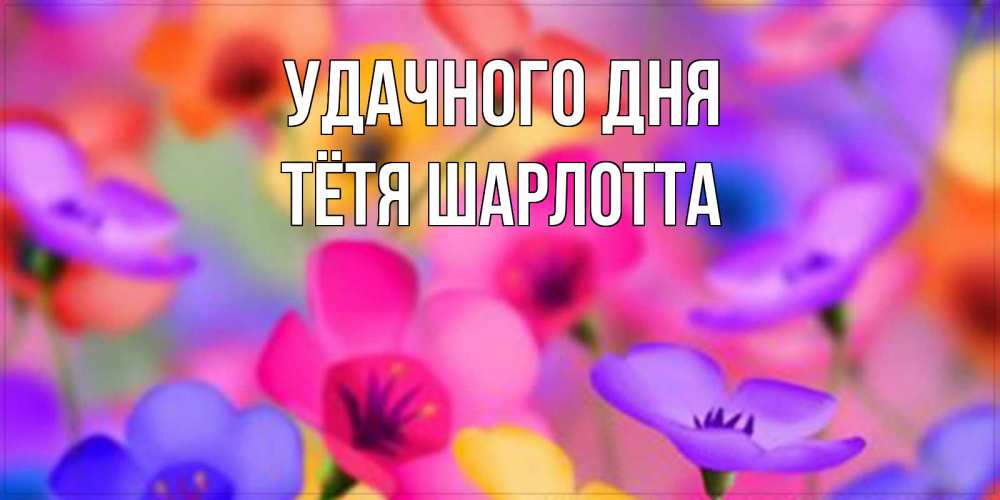 Открытка на каждый день с именем, Тётя-Шарлотта Удачного дня открытка повышающая настроение Прикольная открытка с пожеланием онлайн скачать бесплатно 