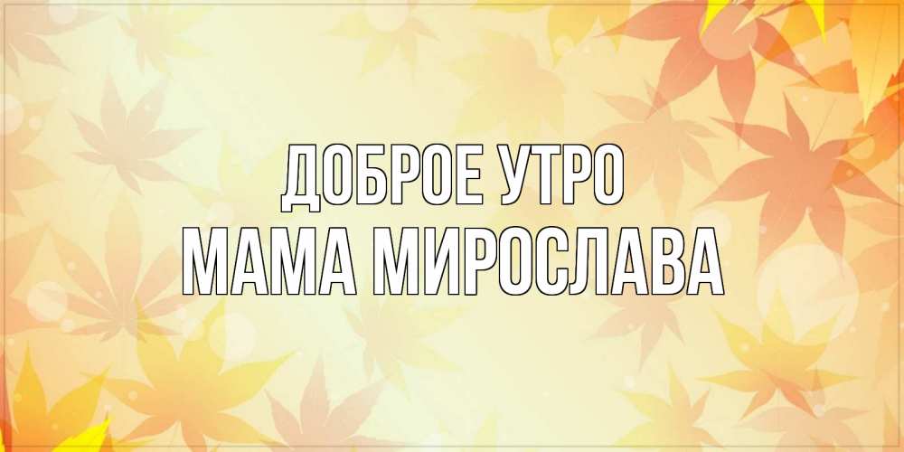 Открытка на каждый день с именем, Мама-Мирослава Доброе утро доброе утро Прикольная открытка с пожеланием онлайн скачать бесплатно 