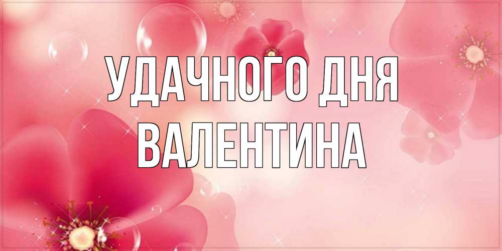 Открытка на каждый день с именем, Валентина Удачного дня красивая открытка с цветами Прикольная открытка с пожеланием онлайн скачать бесплатно 