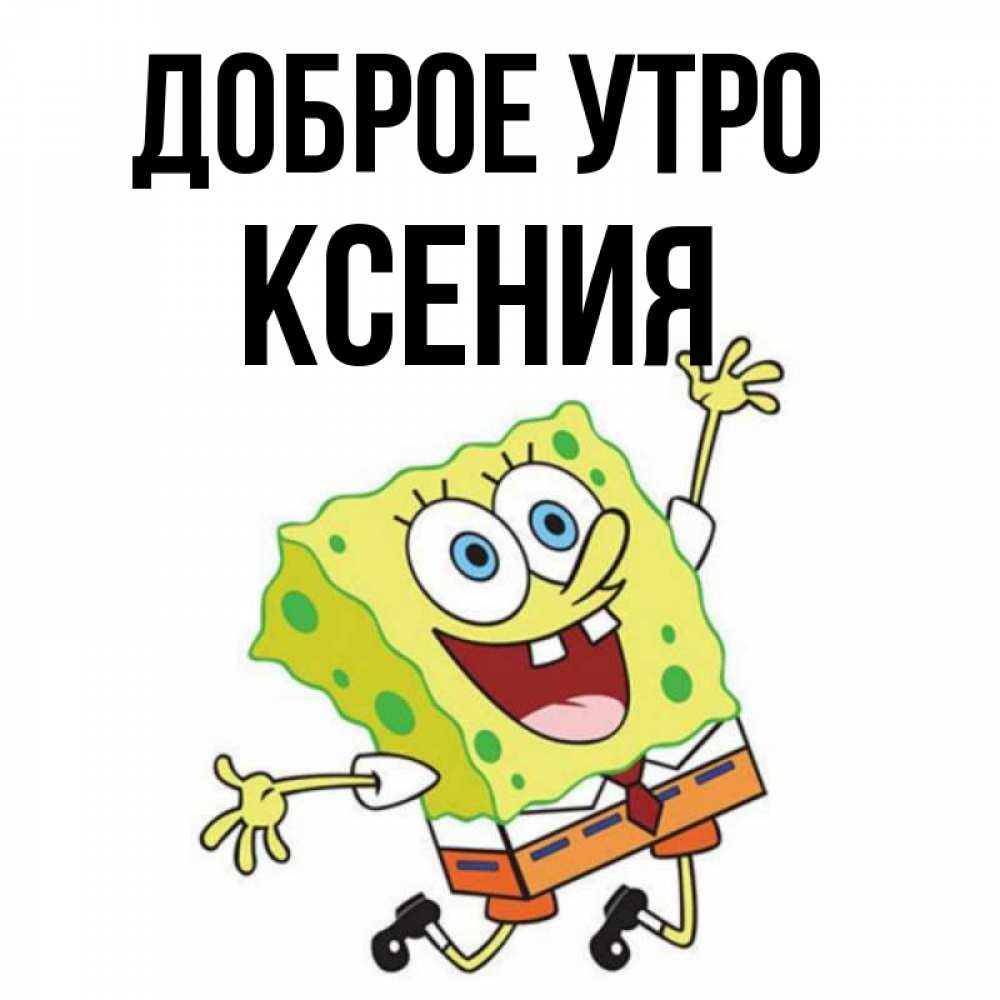 Открытка на каждый день с именем, Ксения Доброе утро улыбающийся спанч Боб Прикольная открытка с пожеланием онлайн скачать бесплатно 