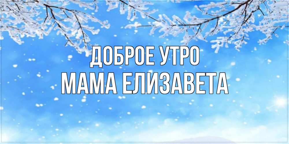 Открытка на каждый день с именем, Мама-Елизавета Доброе утро снег изморозь и зима Прикольная открытка с пожеланием онлайн скачать бесплатно 