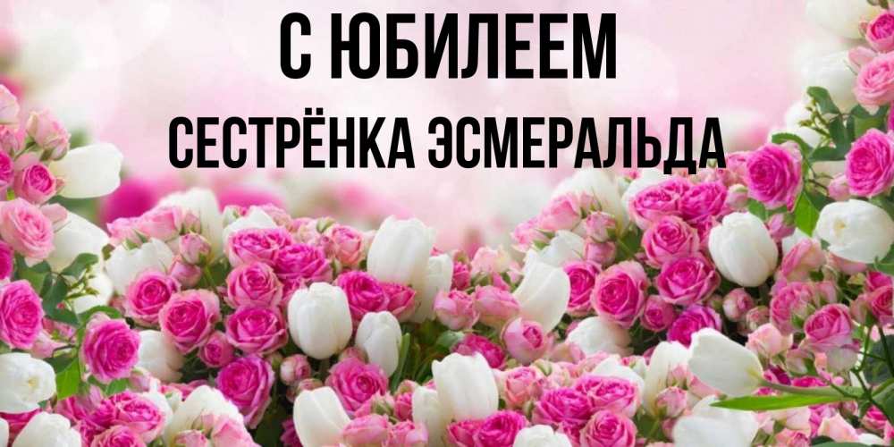 Открытка на каждый день с именем, Сестрёнка-Эсмеральда С юбилеем открытка с разными розами Прикольная открытка с пожеланием онлайн скачать бесплатно 