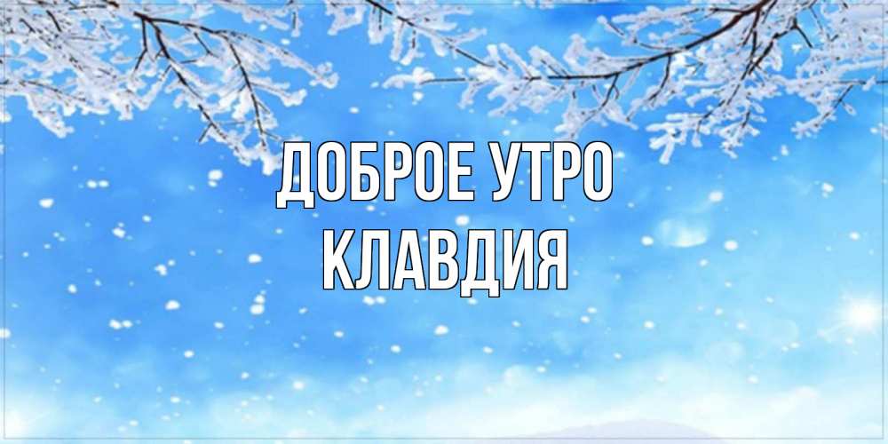 Открытка на каждый день с именем, Клавдия Доброе утро снег изморозь и зима Прикольная открытка с пожеланием онлайн скачать бесплатно 