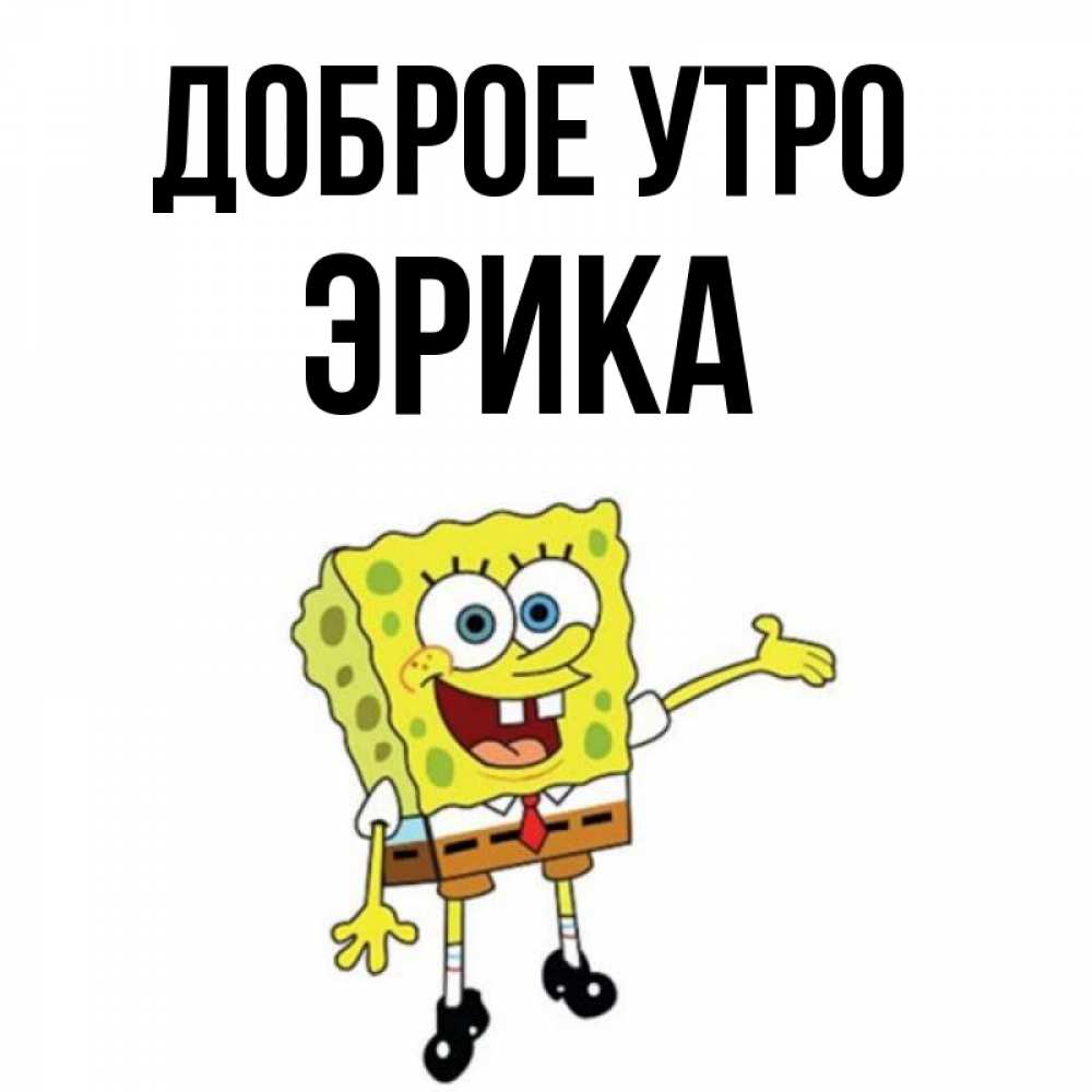 Открытка на каждый день с именем, Эрика Доброе утро губка боб улыбается Прикольная открытка с пожеланием онлайн скачать бесплатно 