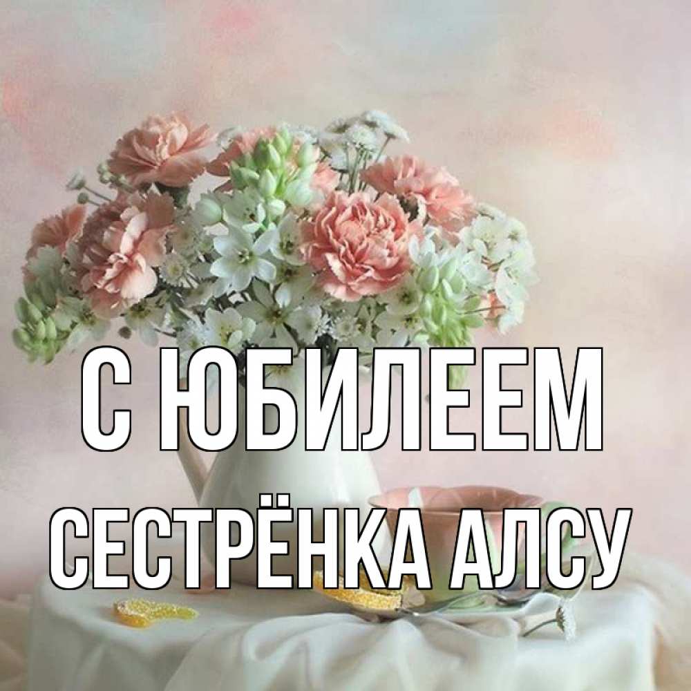 Открытка на каждый день с именем, Сестрёнка-Алсу С юбилеем с цветами Прикольная открытка с пожеланием онлайн скачать бесплатно 