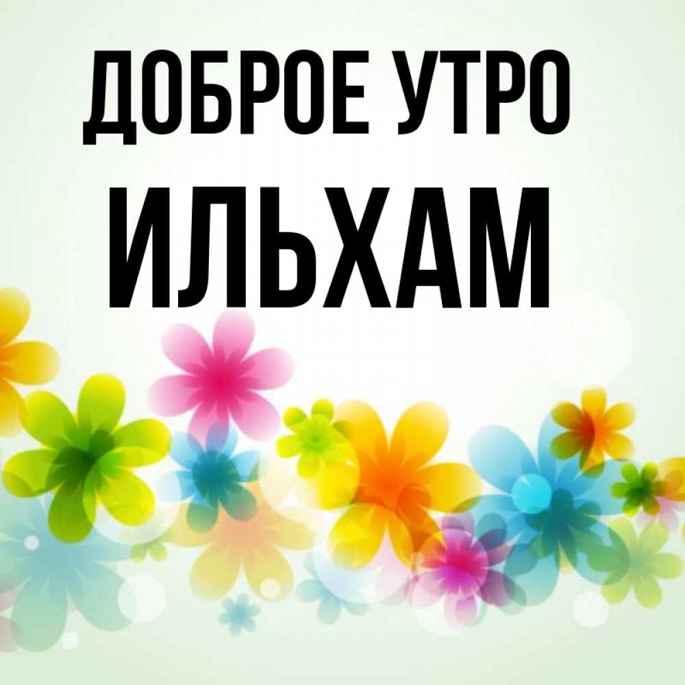 Открытка на каждый день с именем, Ильхам Доброе утро позитивные цветочки Прикольная открытка с пожеланием онлайн скачать бесплатно 
