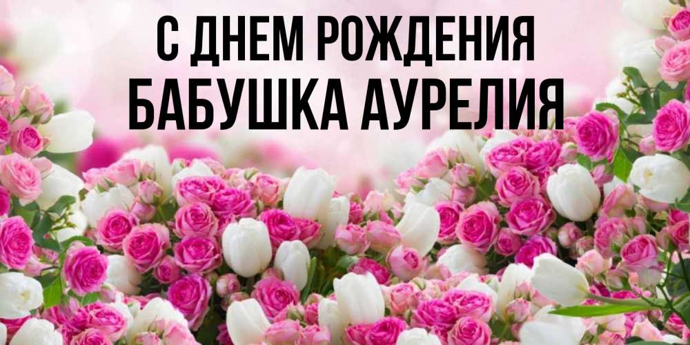 Открытка на каждый день с именем, Бабушка-Аурелия С днем рождения открытка с разными розами Прикольная открытка с пожеланием онлайн скачать бесплатно 