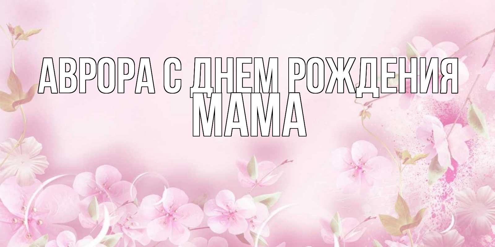 Открытка на каждый день с именем, Мама-Аврора С днем рождения нежные цветы Прикольная открытка с пожеланием онлайн скачать бесплатно 