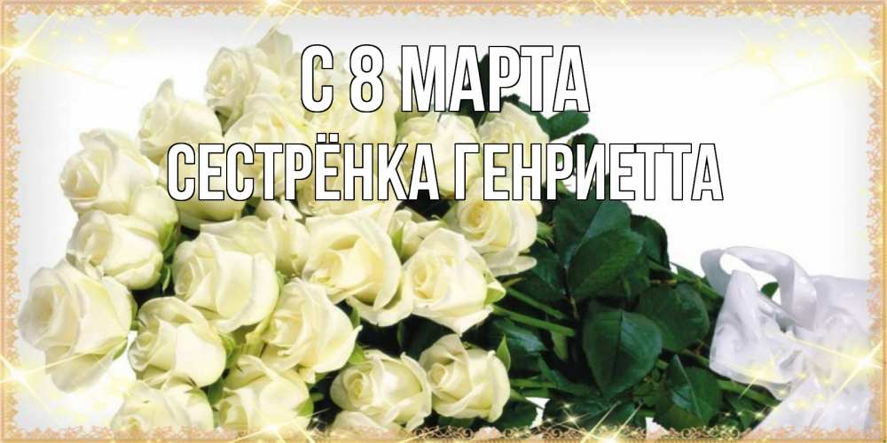 Открытка на каждый день с именем, Сестрёнка-Генриетта С 8 МАРТА букет с розами желтокремового цвета для любимой на международный женский день Прикольная открытка с пожеланием онлайн скачать бесплатно 