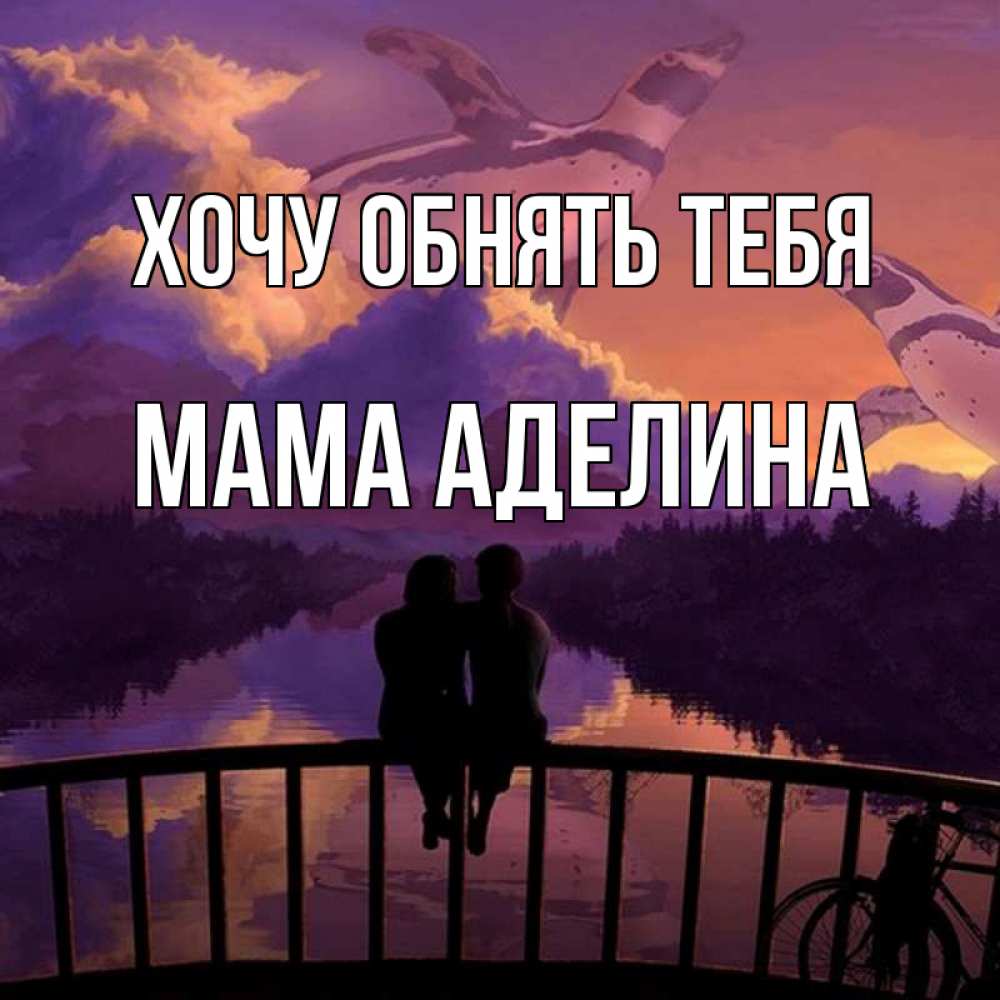 Открытка на каждый день с именем, Мама-Аделина Хочу обнять тебя парочка сидит на мосте или на набережной Прикольная открытка с пожеланием онлайн скачать бесплатно 