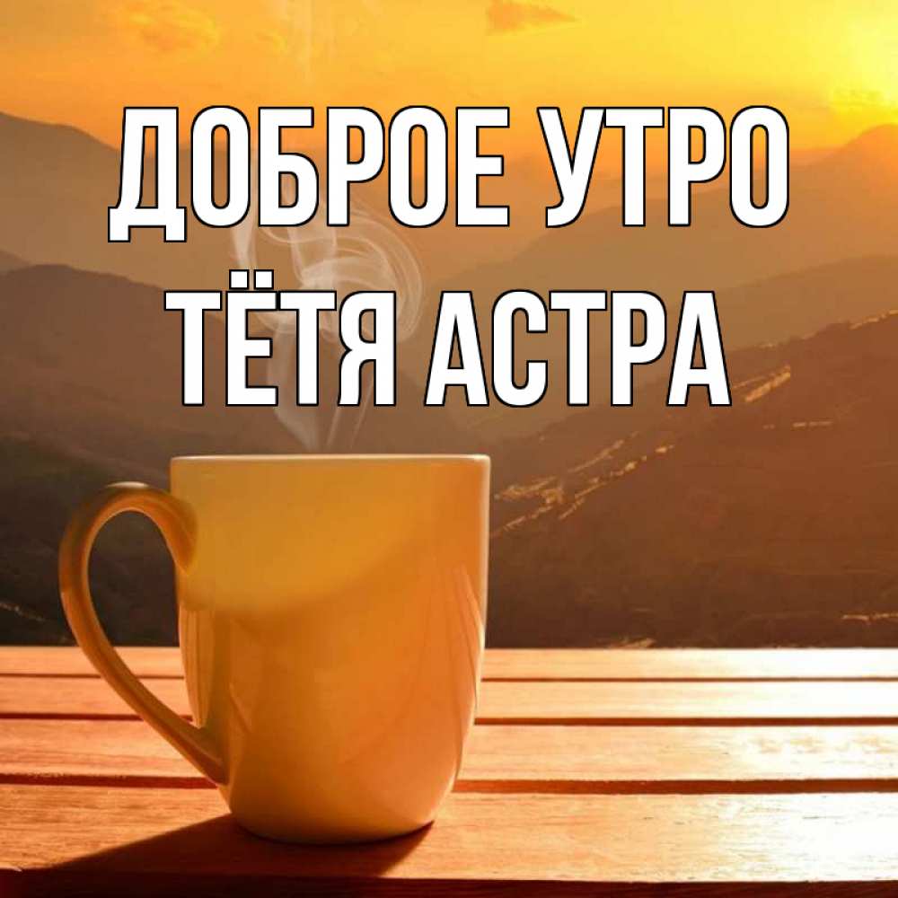 Открытка на каждый день с именем, Тётя-Астра Доброе утро кофе в горах Прикольная открытка с пожеланием онлайн скачать бесплатно 