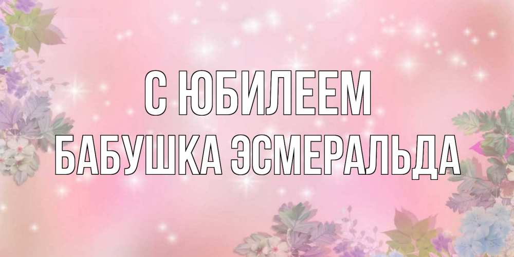 Открытка на каждый день с именем, Бабушка-Эсмеральда С юбилеем открыта с цветами в нежных тонах Прикольная открытка с пожеланием онлайн скачать бесплатно 