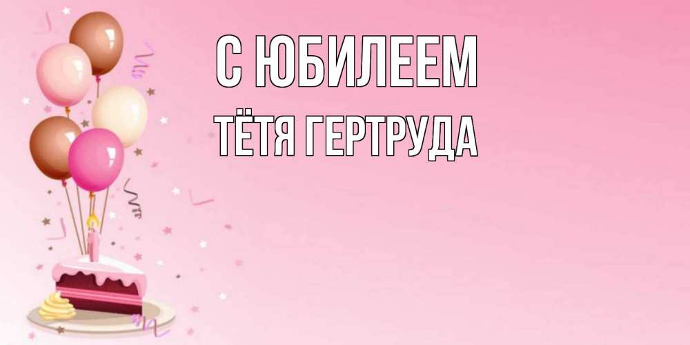 Открытка на каждый день с именем, Тётя-Гертруда С юбилеем розовая открытка с шарами и тортинкой на день рождения Прикольная открытка с пожеланием онлайн скачать бесплатно 