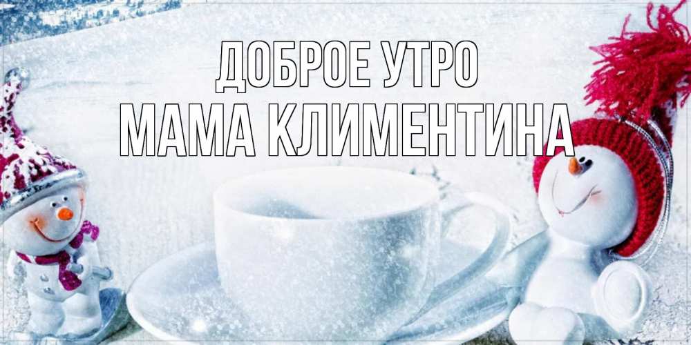 Открытка на каждый день с именем, Мама-Климентина Доброе утро чаша замерзшая Прикольная открытка с пожеланием онлайн скачать бесплатно 