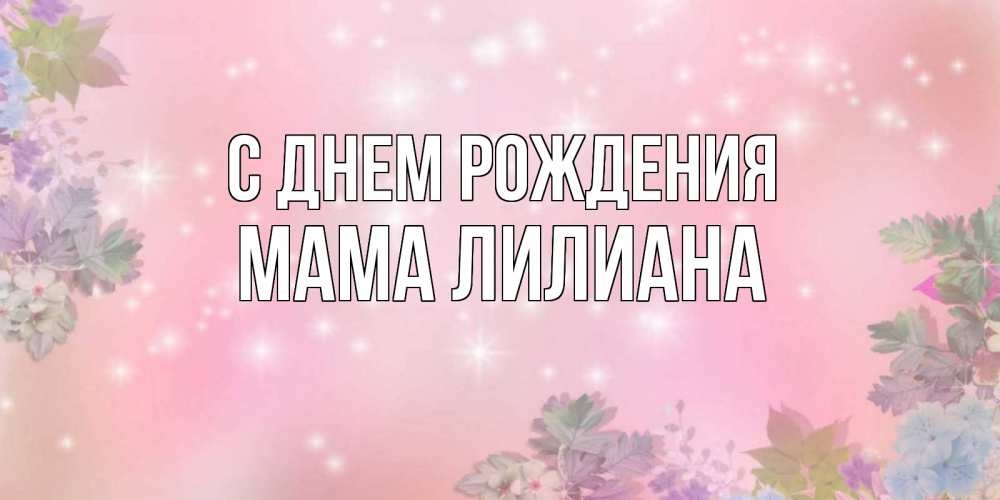 Открытка на каждый день с именем, Мама-Лилиана С днем рождения открыта с цветами в нежных тонах Прикольная открытка с пожеланием онлайн скачать бесплатно 