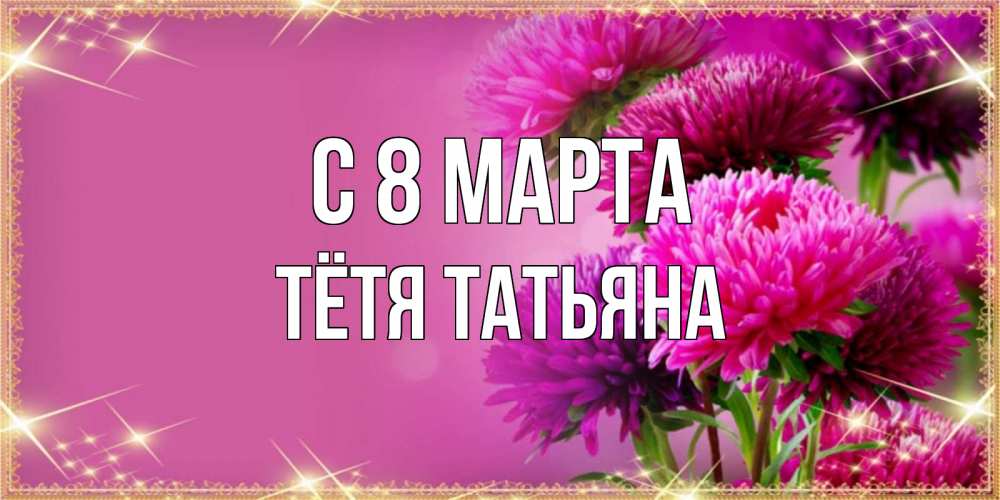 Открытка на каждый день с именем, Тётя-Татьяна С 8 МАРТА садовые цветы на 8 марта Прикольная открытка с пожеланием онлайн скачать бесплатно 