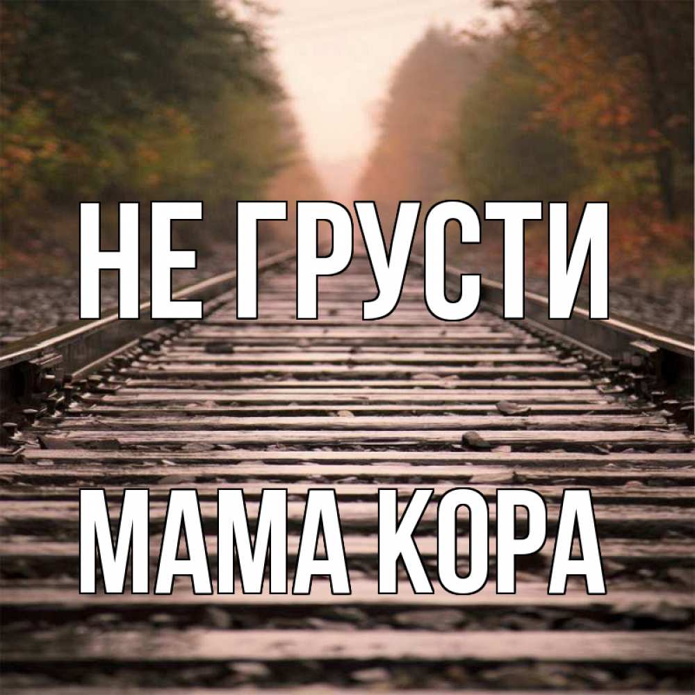 Открытка на каждый день с именем, Мама-Кора Не грусти лес и железная дорога Прикольная открытка с пожеланием онлайн скачать бесплатно 