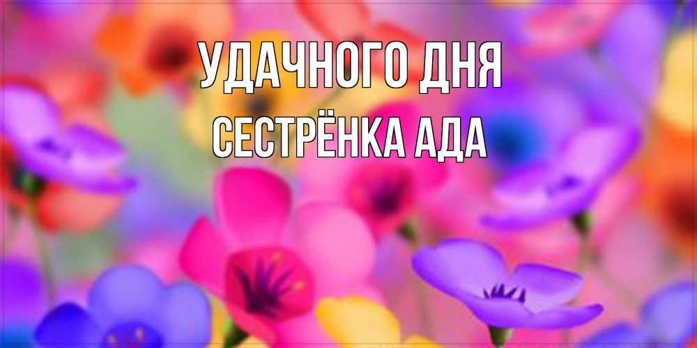 Открытка на каждый день с именем, Сестрёнка-Ада Удачного дня открытка повышающая настроение Прикольная открытка с пожеланием онлайн скачать бесплатно 