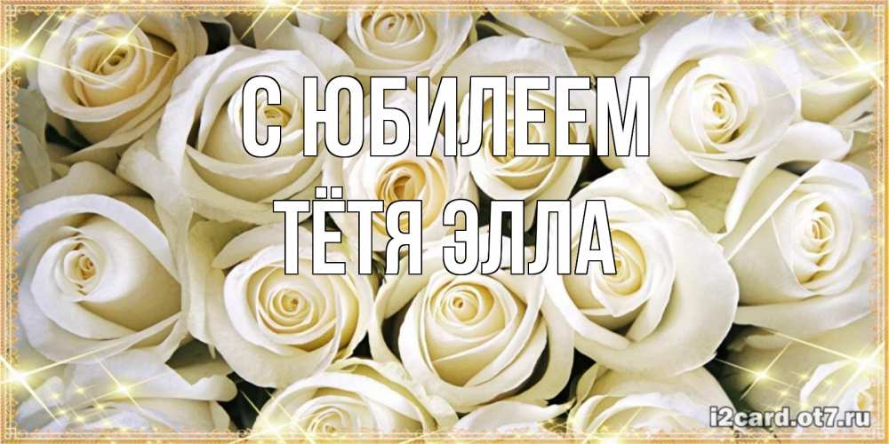 Открытка на каждый день с именем, Тётя-Элла С юбилеем открытка с белыми розами. большой букет белых роз Прикольная открытка с пожеланием онлайн скачать бесплатно 