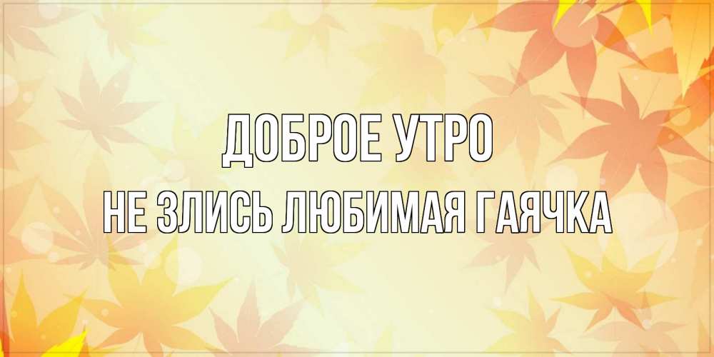 Открытка на каждый день с именем, Не-злись-любимая-Гаячка Доброе утро доброе утро Прикольная открытка с пожеланием онлайн скачать бесплатно 