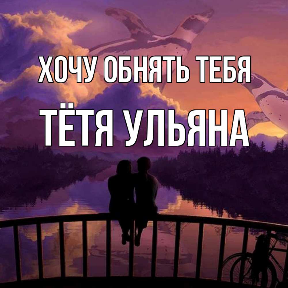 Открытка на каждый день с именем, Тётя-Ульяна Хочу обнять тебя парочка сидит на мосте или на набережной Прикольная открытка с пожеланием онлайн скачать бесплатно 