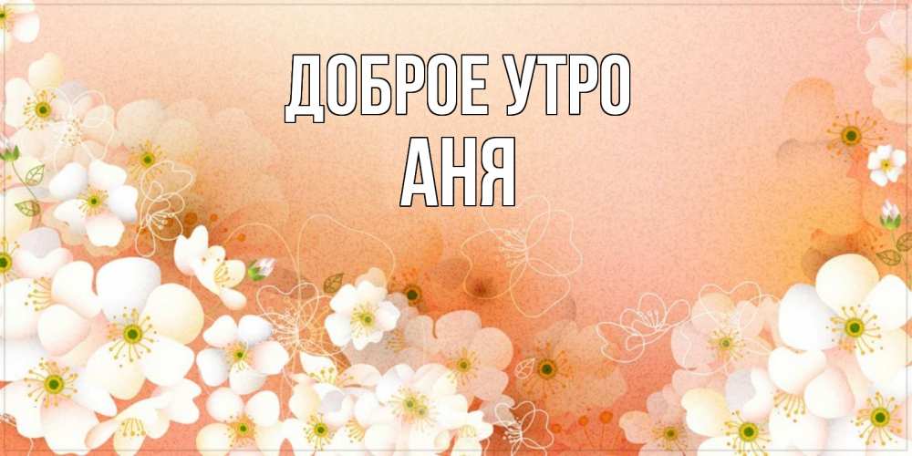 Открытка на каждый день с именем, АНЯ Доброе утро доброе утро с цветами Прикольная открытка с пожеланием онлайн скачать бесплатно 