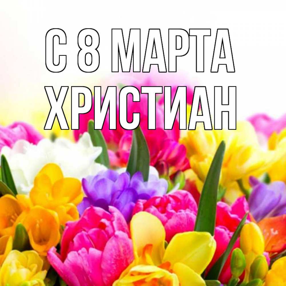 Открытка на каждый день с именем, Христиан С 8 МАРТА тюльпаны Прикольная открытка с пожеланием онлайн скачать бесплатно 