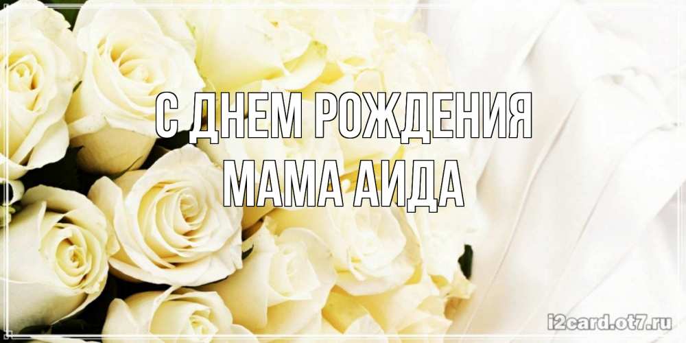Открытка на каждый день с именем, Мама-Аида С днем рождения белые розы в букете Прикольная открытка с пожеланием онлайн скачать бесплатно 