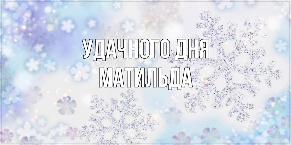 Открытка на каждый день с именем, Матильда Удачного дня снежинки с пожеланиями удачного дня Прикольная открытка с пожеланием онлайн скачать бесплатно 