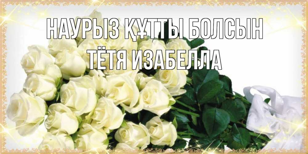 Открытка на каждый день с именем, Тётя-Изабелла Наурыз құтты болсын букет с розами желтокремового цвета для любимой на международный женский день Прикольная открытка с пожеланием онлайн скачать бесплатно 