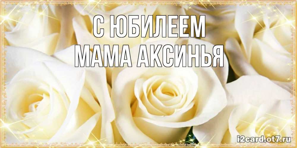 Открытка на каждый день с именем, Мама-Аксинья С юбилеем розочки белого цвета на открытке Прикольная открытка с пожеланием онлайн скачать бесплатно 
