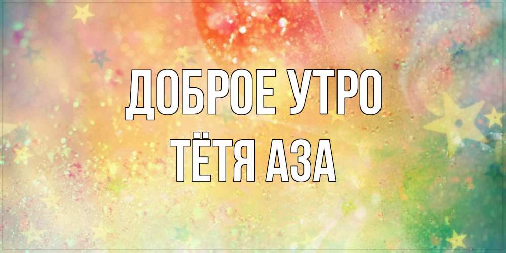 Открытка на каждый день с именем, Тётя-Аза Доброе утро красивая открытка с пожеланиями добрейшего утра Прикольная открытка с пожеланием онлайн скачать бесплатно 