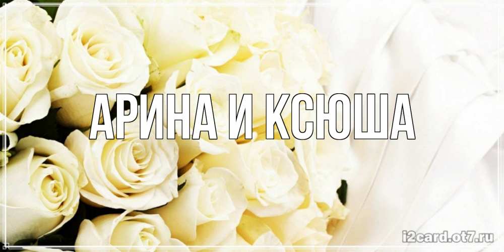 Открытка на каждый день с именем, Арина-и-Ксюша Главная белые розы в букете Прикольная открытка с пожеланием онлайн скачать бесплатно 