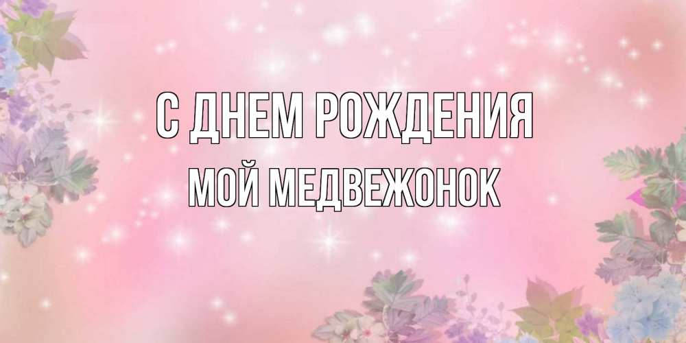 Открытка на каждый день с именем, Мой-Медвежонок С днем рождения открыта с цветами в нежных тонах Прикольная открытка с пожеланием онлайн скачать бесплатно 