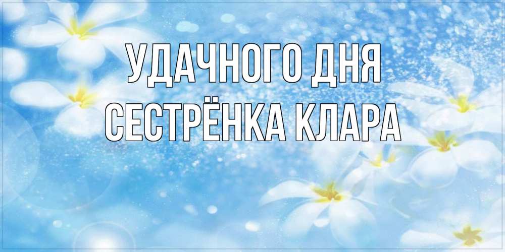 Открытка на каждый день с именем, Сестрёнка-Клара Удачного дня прекрасное настроение Прикольная открытка с пожеланием онлайн скачать бесплатно 